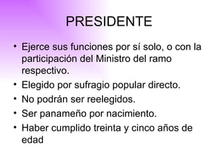 PRESIDENTE  Ejerce sus funciones por sí solo, o con la participación del Ministro del ramo respectivo . Elegido por sufragio popular directo. No podrán ser reelegidos. Ser panameño por nacimiento. Haber cumplido treinta y cinco años de edad   