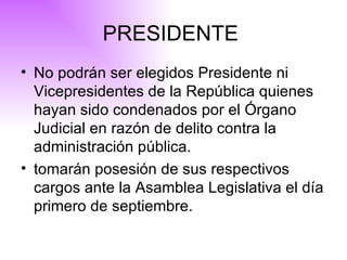 PRESIDENTE  No podrán ser elegidos Presidente ni Vicepresidentes de la República quienes hayan sido condenados por el Órgano Judicial en razón de delito contra la administración pública.   tomarán posesión de sus respectivos cargos ante la Asamblea Legislativa el día primero de septiembre. 