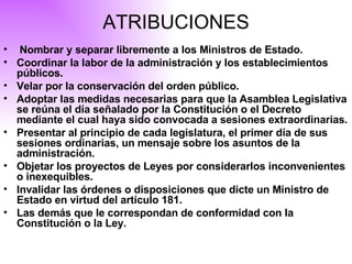 ATRIBUCIONES Nombrar y separar libremente a los Ministros de Estado. Coordinar la labor de la administración y los establecimientos públicos. Velar por la conservación del orden público. Adoptar las medidas necesarias para que la Asamblea Legislativa se reúna el día señalado por la Constitución o el Decreto mediante el cual haya sido convocada a sesiones extraordinarias. Presentar al principio de cada legislatura, el primer día de sus sesiones ordinarias, un mensaje sobre los asuntos de la administración. Objetar los proyectos de Leyes por considerarlos inconvenientes o inexequibles. Invalidar las órdenes o disposiciones que dicte un Ministro de Estado en virtud del artículo 181. Las demás que le correspondan de conformidad con la Constitución o la Ley.  