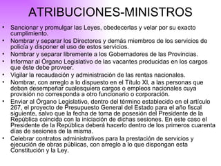 ATRIBUCIONES-MINISTROS Sancionar y promulgar las Leyes, obedecerlas y velar por su exacto cumplimiento. Nombrar y separar los Directores y demás miembros de los servicios de policía y disponer el uso de estos servicios. Nombrar y separar libremente a los Gobernadores de las Provincias. Informar al Órgano Legislativo de las vacantes producidas en los cargos que éste debe proveer. Vigilar la recaudación y administración de las rentas nacionales. Nombrar, con arreglo a lo dispuesto en el Título XI, a las personas que deban desempeñar cualesquiera cargos o empleos nacionales cuya provisión no corresponda a otro funcionario o corporación. Enviar al Órgano Legislativo, dentro del término establecido en el artículo 267, el proyecto de Presupuesto General del Estado para el año fiscal siguiente, salvo que la fecha de toma de posesión del Presidente de la República coincida con la iniciación de dichas sesiones. En este caso el Presidente de la República deberá hacerlo dentro de los primeros cuarenta días de sesiones de la misma. Celebrar contratos administrativos para la prestación de servicios y ejecución de obras públicas, con arreglo a lo que dispongan esta Constitución y la Ley. 
