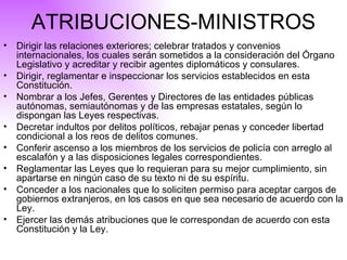 ATRIBUCIONES-MINISTROS Dirigir las relaciones exteriores; celebrar tratados y convenios internacionales, los cuales serán sometidos a la consideración del Órgano Legislativo y acreditar y recibir agentes diplomáticos y consulares. Dirigir, reglamentar e inspeccionar los servicios establecidos en esta Constitución. Nombrar a los Jefes, Gerentes y Directores de las entidades públicas autónomas, semiautónomas y de las empresas estatales, según lo dispongan las Leyes respectivas. Decretar indultos por delitos políticos, rebajar penas y conceder libertad condicional a los reos de delitos comunes. Conferir ascenso a los miembros de los servicios de policía con arreglo al escalafón y a las disposiciones legales correspondientes. Reglamentar las Leyes que lo requieran para su mejor cumplimiento, sin apartarse en ningún caso de su texto ni de su espíritu. Conceder a los nacionales que lo soliciten permiso para aceptar cargos de gobiernos extranjeros, en los casos en que sea necesario de acuerdo con la Ley. Ejercer las demás atribuciones que le correspondan de acuerdo con esta Constitución y la Ley.  