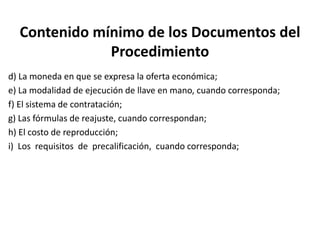 Contenido mínimo de los Documentos del
Procedimiento
d) La moneda en que se expresa la oferta económica;
e) La modalidad de ejecución de llave en mano, cuando corresponda;
f) El sistema de contratación;
g) Las fórmulas de reajuste, cuando correspondan;
h) El costo de reproducción;
i) Los requisitos de precalificación, cuando corresponda;
 
