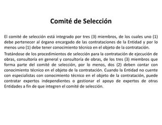 Comité de Selección
El comité de selección está integrado por tres (3) miembros, de los cuales uno (1)
debe pertenecer al órgano encargado de las contrataciones de la Entidad y por lo
menos uno (1) debe tener conocimiento técnico en el objeto de la contratación.
Tratándose de los procedimientos de selección para la contratación de ejecución de
obras, consultoría en general y consultoría de obras, de los tres (3) miembros que
forma parte del comité de selección, por lo menos, dos (2) deben contar con
conocimiento técnico en el objeto de la contratación. Cuando la Entidad no cuente
con especialistas con conocimiento técnico en el objeto de la contratación, puede
contratar expertos independientes o gestionar el apoyo de expertos de otras
Entidades a fin de que integren el comité de selección.
 