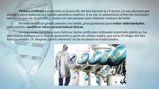 Vientre artificial que permite el desarrollo del feto durante los 9 meses, en una placenta que
simula el útero materno con líquido amniótico sintético. A su vez, le administran al feto los nutrientes
necesarios para su desarrollo y cuenta con mecanismos para eliminar residuos del bebé.
Permite modificar genéticamente a los bebés, principalmente para evitar enfermedades,
pero también modificar otras características físicas.
Los japoneses investigan para fabricar úteros artificiales utilizando materiales plásticos, los
americanos trabajan en la idea de generarlos a partir de células madre, que sería el refugio del feto
hasta la semana 24. Después, podrá sobrevivir en las incubadoras tradicionales .
 