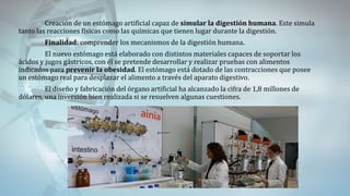 Creación de un estómago artificial capaz de simular la digestión humana. Este simula
tanto las reacciones físicas como las químicas que tienen lugar durante la digestión.
Finalidad: comprender los mecanismos de la digestión humana.
El nuevo estómago está elaborado con distintos materiales capaces de soportar los
ácidos y jugos gástricos, con él se pretende desarrollar y realizar pruebas con alimentos
indicados para prevenir la obesidad. El estómago está dotado de las contracciones que posee
un estómago real para desplazar el alimento a través del aparato digestivo.
El diseño y fabricación del órgano artificial ha alcanzado la cifra de 1,8 millones de
dólares, una inversión bien realizada si se resuelven algunas cuestiones.
 