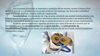 Los corazones artificiales se remontan a mediados de los sesenta, cuando el doctor Paul
Winchell patentó por primera vez un corazón artificial. Sin embargo, fue Syncardia CardioWest
quién desarrolló el primer corazón artificial e implantable.
Características: Con alrededor de 1 kg. de peso, consta de una unidad torácica interna, una
batería interna recargable, un dispositivo electrónico interno miniaturizado y una batería externa.
Tiene la capacidad de mover la sangre desde los pulmones hasta el resto del cuerpo continuamente.
Sin duda, aporta esperanza a aquellos pacientes que están al borde de la muerte por un
fallo cardiaco pero los inconvenientes son un gran tamaño y su corto periodo de
funcionamiento. Quizás, en un futuro, sea posible el desarrollo de un corazón artificial totalmente
implantable y seguro.
 