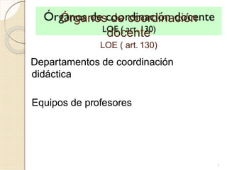 Órganos de coordinación
docente
LOE ( art. 130)
1
Departamentos de coordinación
didáctica
Equipos de profesores
 