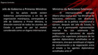 Órganos Centrales
Jefe de Gobierno o Primeros Ministros
En los países donde existen
Gobiernos parlamentarios y en los de
organización monárquica, corresponde al
Jefe de Gobierno o Primer Ministro, la
dirección esencial de todos los asuntos del
Estado y puede ser por tal motivo
considerado como un órgano internacional.
Ministros de Relaciones Exteriores
El internacionalista peruano
Albero Ulloa explica que “los Ministros de
Relaciones Exteriores son directores
inmediatos de la política internacional y
ejercen, después del Jefe de Estado, la
mas alta y permanente representación
exterior. No son solamente los
inspiradores y ejecutores de aquella
política y los superiores jerárquico de los
agentes diplomáticos acreditados en el
extranjero, sino que constituyen el órgano
de comunicación y de negociación entre
el estado y los agentes diplomáticos
acreditados ante él”
 