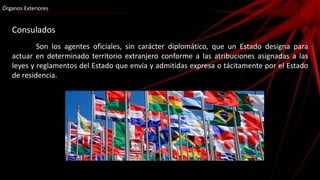 Consulados
Son los agentes oficiales, sin carácter diplomático, que un Estado designa para
actuar en determinado territorio extranjero conforme a las atribuciones asignadas a las
leyes y reglamentos del Estado que envía y admitidas expresa o tácitamente por el Estado
de residencia.
Órganos Exteriores
 