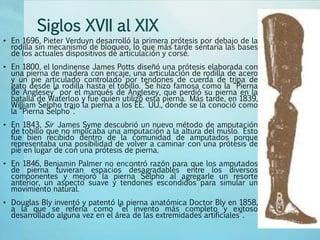 Siglos XVII al XIX
• En 1696, Pieter Verduyn desarrolló la primera prótesis por debajo de la
rodilla sin mecanismo de bloqueo, lo que más tarde sentaría las bases
de los actuales dispositivos de articulación y corsé.
• En 1800, el londinense James Potts diseñó una prótesis elaborada con
una pierna de madera con encaje, una articulación de rodilla de acero
y un pie articulado controlado por tendones de cuerda de tripa de
gato desde la rodilla hasta el tobillo. Se hizo famosa como la “Pierna
de Anglesey” por el marqués de Anglesey, que perdió su pierna en la
batalla de Waterloo y fue quien utilizó esta pierna. Más tarde, en 1839,
William Selpho trajo la pierna a los EE. UU., donde se la conoció como
la “Pierna Selpho”.
• En 1843, Sir James Syme descubrió un nuevo método de amputación
de tobillo que no implicaba una amputación a la altura del muslo. Esto
fue bien recibido dentro de la comunidad de amputados porque
representaba una posibilidad de volver a caminar con una prótesis de
pie en lugar de con una prótesis de pierna.
• En 1846, Benjamin Palmer no encontró razón para que los amputados
de pierna tuvieran espacios desagradables entre los diversos
componentes y mejoró la pierna Selpho al agregarle un resorte
anterior, un aspecto suave y tendones escondidos para simular un
movimiento natural.
• Douglas Bly inventó y patentó la pierna anatómica Doctor Bly en 1858,
a la que se refería como “el invento más completo y exitoso
desarrollado alguna vez en el área de las extremidades artificiales”.
 