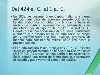 Del 424 a. C. al 1 a. C.
• En 1858, se desenterró en Capua, Italia, una pierna
artificial que data de aproximadamente 300 a. C.
Estaba elaborada con hierro y bronce, y tenía un
núcleo de madera; aparentemente, pertenecía a un
amputado por debajo de la rodilla. En 424 a. C.,
Heródoto escribió sobre un vidente persa condenado
a muerte que escapó luego de amputarse su propio
pie y reemplazarlo con una plantilla protésica de
madera para caminar 30 millas (48.28 km) hasta el
próximo pueblo.
• El erudito romano Plinio el Viejo (23-79 d. C.) escribió
sobre un general romano de la Segunda Guerra Púnica
(218-210 a. C.) a quien le amputaron el brazo derecho.
Se le colocó una mano de hierro para que sostuviera
el escudo y pudo volver al campo de batalla.
 