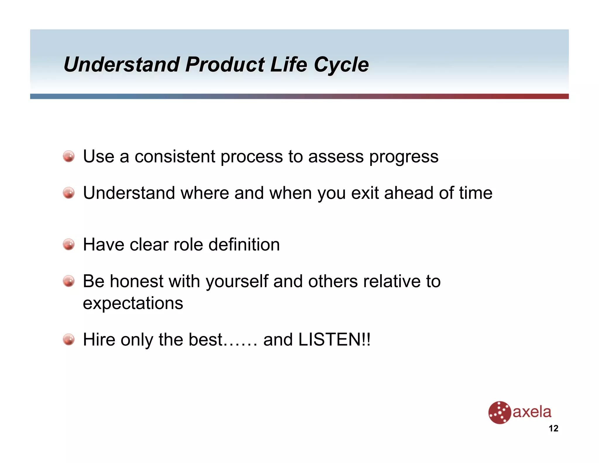   Use a consistent process to assess progress


   Understand where and when you exit ahead of time


   Have clear role definition


   Be honest with yourself and others relative to
    expectations


   Hire only the best…… and LISTEN!!



                                                       12
 
