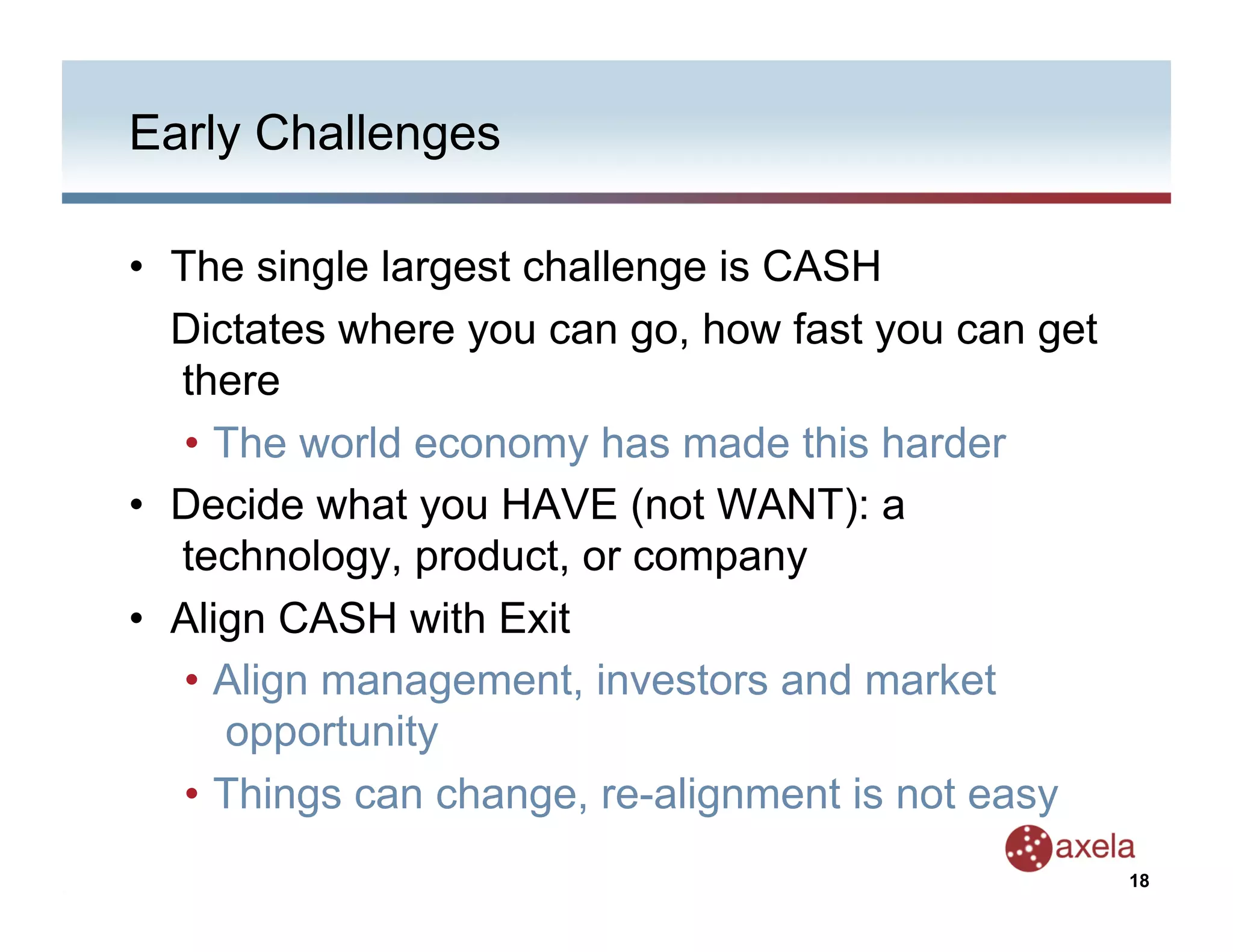 Early Challenges

•  The single largest challenge is CASH
   Dictates where you can go, how fast you can get
   there
    •  The world economy has made this harder
•  Decide what you HAVE (not WANT): a
   technology, product, or company
•  Align CASH with Exit
    •  Align management, investors and market
       opportunity
    •  Things can change, re-alignment is not easy
                                                     18
 