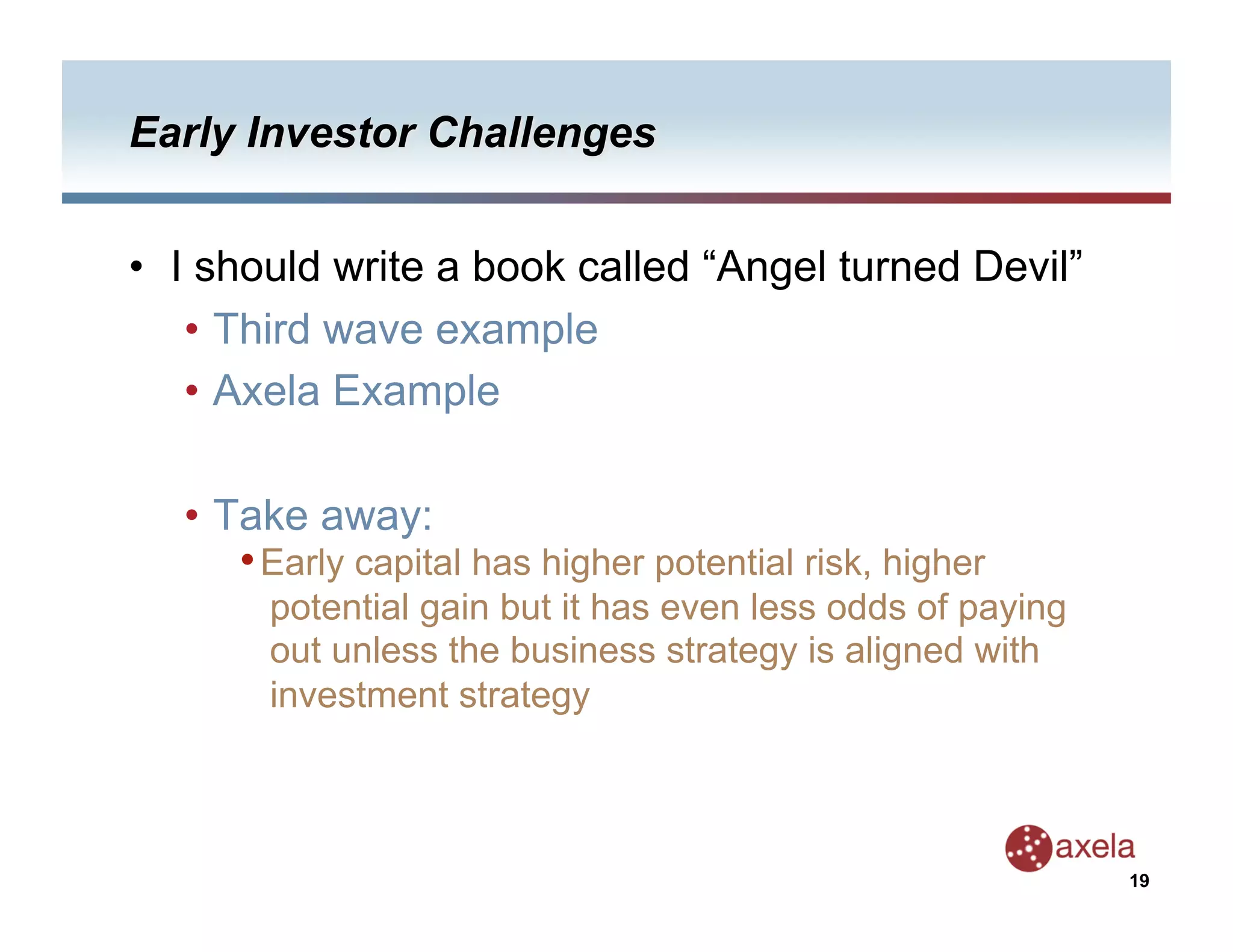 •  I should write a book called “Angel turned Devil”
    •  Third wave example
    •  Axela Example

   •  Take away:
       • Early capital has higher potential risk, higher
        potential gain but it has even less odds of paying
        out unless the business strategy is aligned with
        investment strategy



                                                             19
 