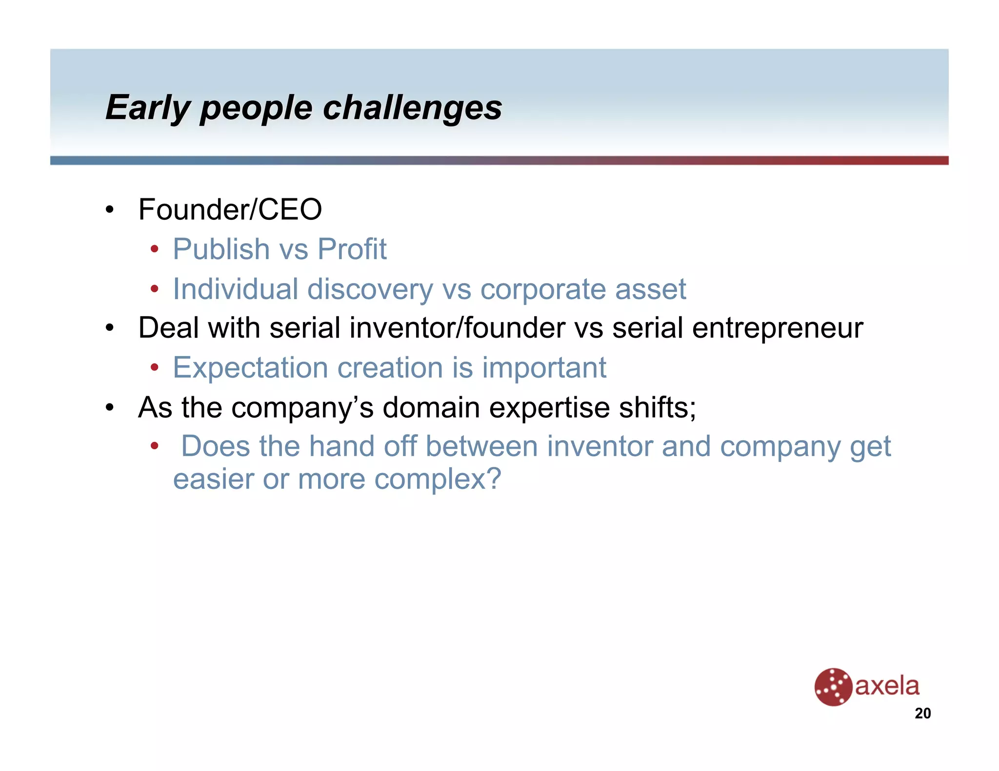 •  Founder/CEO
    •  Publish vs Profit
    •  Individual discovery vs corporate asset
•  Deal with serial inventor/founder vs serial entrepreneur
    •  Expectation creation is important
•  As the company’s domain expertise shifts;
    •  Does the hand off between inventor and company get
       easier or more complex?




                                                              20
 