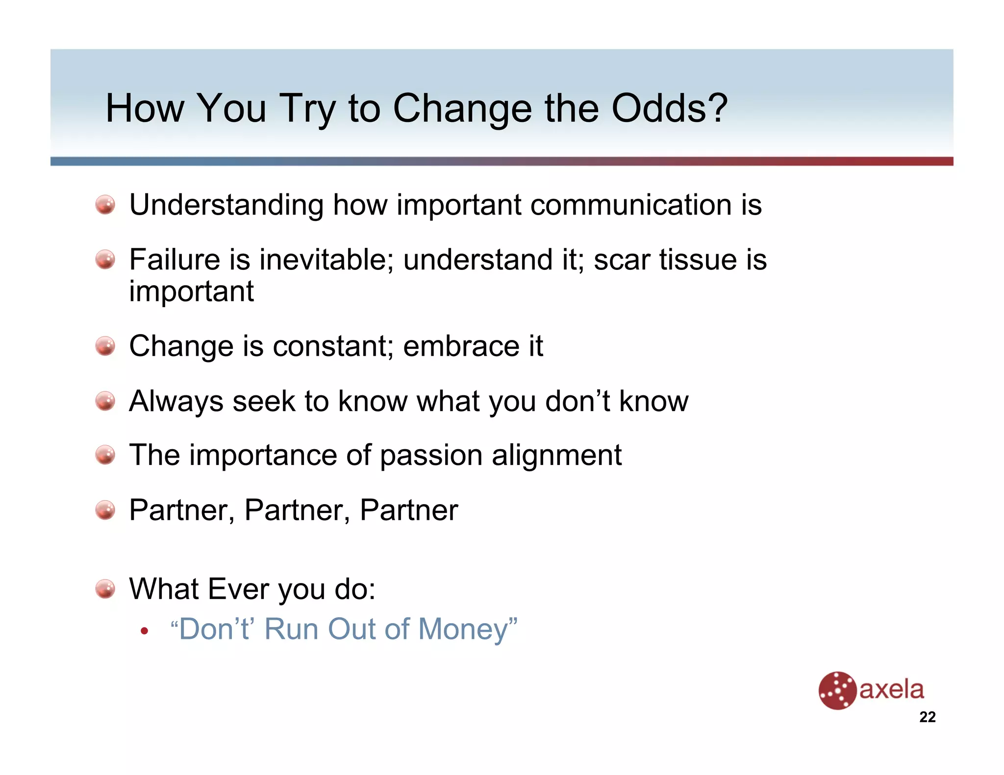 How You Try to Change the Odds?


   Understanding how important communication is

   Failure is inevitable; understand it; scar tissue is
    important

   Change is constant; embrace it

   Always seek to know what you don’t know

   The importance of passion alignment

   Partner, Partner, Partner


   What Ever you do:
    •  “Don’t’ Run Out of Money”


                                                           22
 