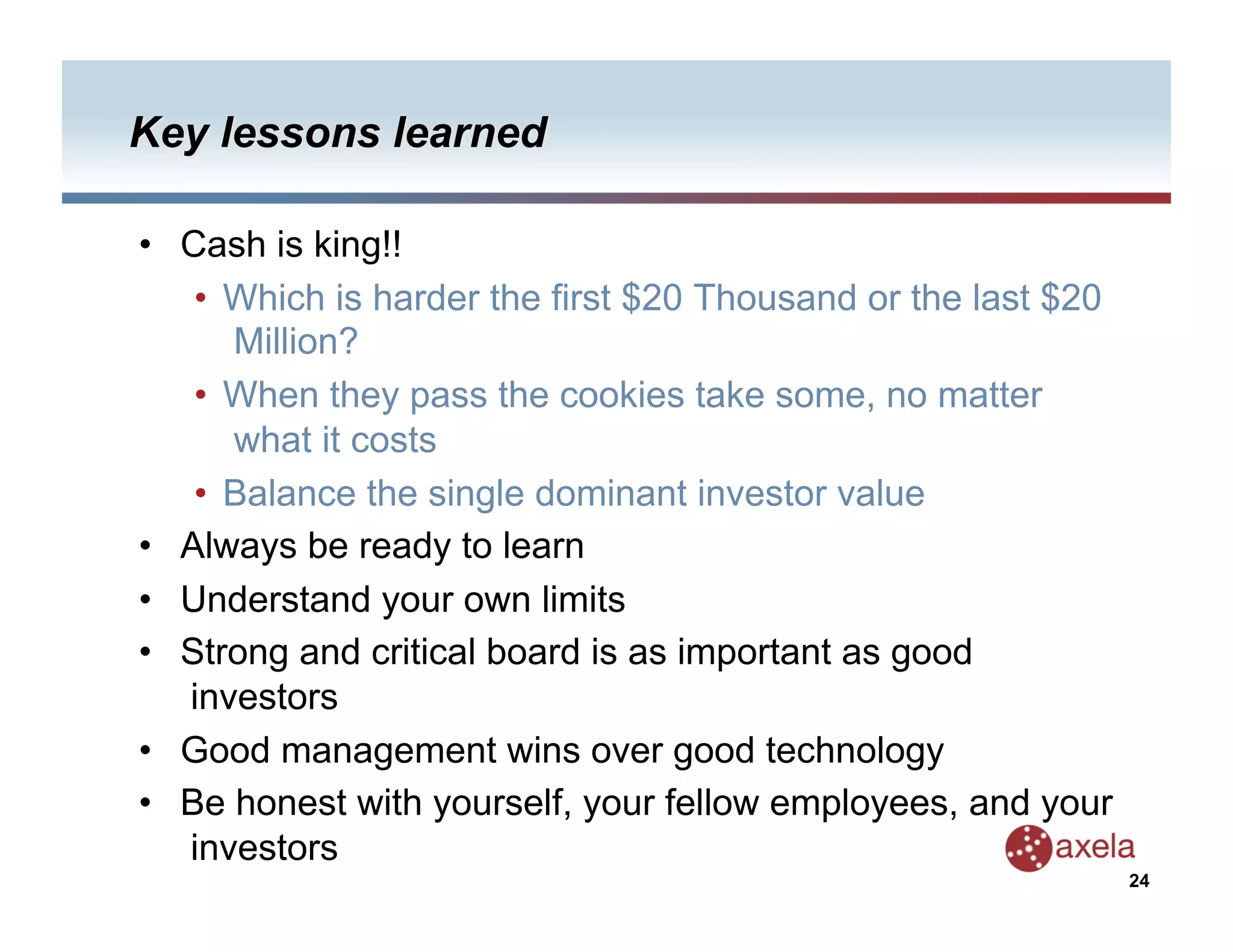 •  Cash is king!!
    •  Which is harder the first $20 Thousand or the last $20
       Million?
    •  When they pass the cookies take some, no matter
       what it costs
    •  Balance the single dominant investor value
•  Always be ready to learn
•  Understand your own limits
•  Strong and critical board is as important as good
   investors
•  Good management wins over good technology
•  Be honest with yourself, your fellow employees, and your
   investors
                                                                24
 