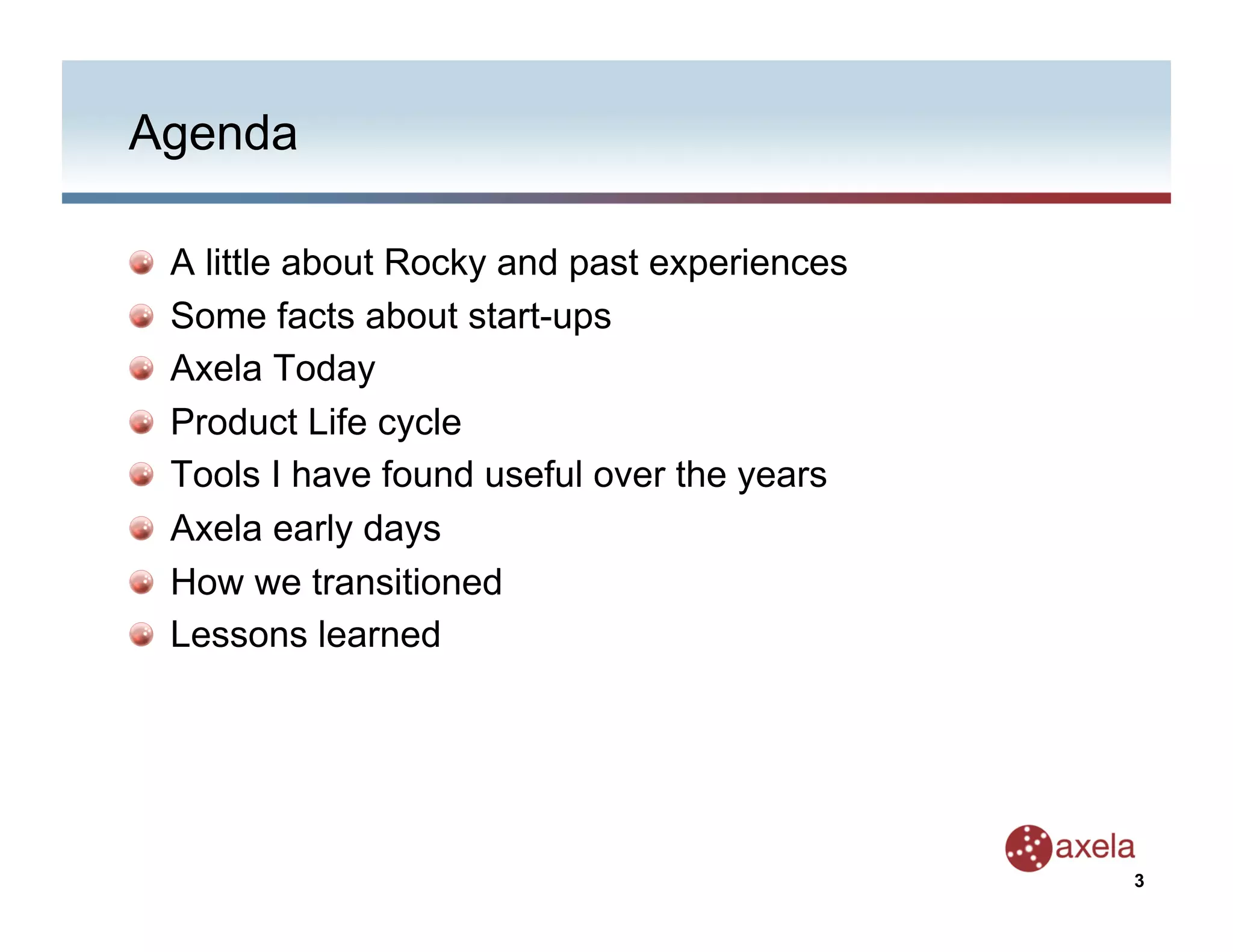 Agenda


       A little about Rocky and past experiences

       Some facts about start-ups

       Axela Today

       Product Life cycle

       Tools I have found useful over the years

       Axela early days

       How we transitioned

       Lessons learned




                                                    3
 
