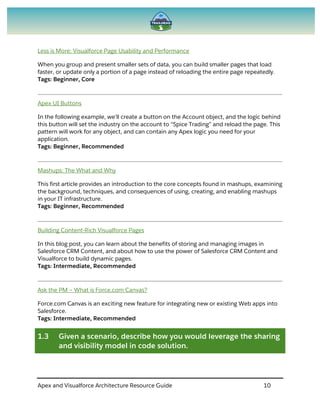 Apex and Visualforce Architecture Resource Guide 10
Less is More: Visualforce Page Usability and Performance
When you group and present smaller sets of data, you can build smaller pages that load
faster, or update only a portion of a page instead of reloading the entire page repeatedly.
Tags: Beginner, Core
Apex UI Buttons
In the following example, we’ll create a button on the Account object, and the logic behind
this button will set the industry on the account to “Spice Trading” and reload the page. This
pattern will work for any object, and can contain any Apex logic you need for your
application.
Tags: Beginner, Recommended
Mashups: The What and Why
This first article provides an introduction to the core concepts found in mashups, examining
the background, techniques, and consequences of using, creating, and enabling mashups
in your IT infrastructure.
Tags: Beginner, Recommended
Building Content-Rich Visualforce Pages
In this blog post, you can learn about the benefits of storing and managing images in
Salesforce CRM Content, and about how to use the power of Salesforce CRM Content and
Visualforce to build dynamic pages.
Tags: Intermediate, Recommended
Ask the PM – What is Force.com Canvas?
Force.com Canvas is an exciting new feature for integrating new or existing Web apps into
Salesforce.
Tags: Intermediate, Recommended
1.3 Given a scenario, describe how you would leverage the sharing
and visibility model in code solution.
 