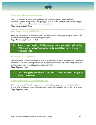 Apex and Visualforce Architecture Resource Guide 12
Implementing Idempotent Operations
This post introduces you to idempotence, explains idempotence in the context of
Salesforce system integrations, and gives you links to some additional resources that you
can review for more information about idempotence.
Tags: Intermediate, Core
Apex Design Patterns and Other Tips
Here are some words of wisdom which can help an Apex developer navigate some of the
issues when creating more complex applications.
Tags: Advanced, Recommended
1.6 Recommend and justify the appropriate use and applicability
of the Model View Controller pattern relative to business
requirements.
An Introduction to Visualforce
This article introduces Visualforce. It illustrates the major areas of functionality, provides an
example of the MVC paradigm in action, shows how to include database integration, and
demonstrates how to create your own components.
Tags: Beginner, Core
1.7 Describe types, considerations, and trade-offs when designing
Apex controllers.
Custom Controllers and Controller Extensions
Use custom controllers when you want your Visualforce page to run entirely in system
mode, which does not enforce the permissions and field-level security of the current user.
Tags: Beginner, Core
 