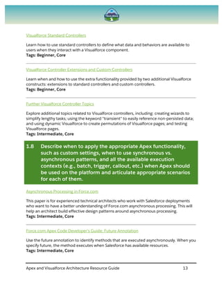 Apex and Visualforce Architecture Resource Guide 13
Visualforce Standard Controllers
Learn how to use standard controllers to define what data and behaviors are available to
users when they interact with a Visualforce component.
Tags: Beginner, Core
Visualforce Controller Extensions and Custom Controllers
Learn when and how to use the extra functionality provided by two additional Visualforce
constructs: extensions to standard controllers and custom controllers.
Tags: Beginner, Core
Further Visualforce Controller Topics
Explore additional topics related to Visualforce controllers, including: creating wizards to
simplify lengthy tasks; using the keyword "transient" to easily reference non-persisted data;
and using dynamic Visualforce to create permutations of Visualforce pages; and testing
Visualforce pages.
Tags: Intermediate, Core
1.8 Describe when to apply the appropriate Apex functionality,
such as custom settings, when to use synchronous vs.
asynchronous patterns, and all the available execution
contexts (e.g., batch, trigger, callout, etc.) when Apex should
be used on the platform and articulate appropriate scenarios
for each of them.
Asynchronous Processing in Force.com
This paper is for experienced technical architects who work with Salesforce deployments
who want to have a better understanding of Force.com asynchronous processing. This will
help an architect build effective design patterns around asynchronous processing.
Tags: Intermediate, Core
Force.com Apex Code Developer's Guide: Future Annotation
Use the future annotation to identify methods that are executed asynchronously. When you
specify future, the method executes when Salesforce has available resources.
Tags: Intermediate, Core
 