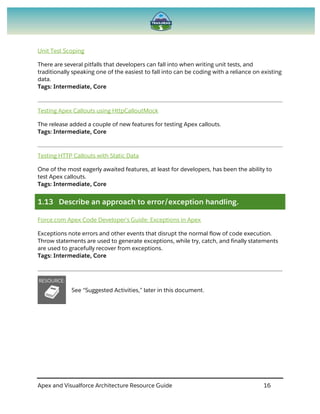 Apex and Visualforce Architecture Resource Guide 16
Unit Test Scoping
There are several pitfalls that developers can fall into when writing unit tests, and
traditionally speaking one of the easiest to fall into can be coding with a reliance on existing
data.
Tags: Intermediate, Core
Testing Apex Callouts using HttpCalloutMock
The release added a couple of new features for testing Apex callouts.
Tags: Intermediate, Core
Testing HTTP Callouts with Static Data
One of the most eagerly awaited features, at least for developers, has been the ability to
test Apex callouts.
Tags: Intermediate, Core
1.13 Describe an approach to error/exception handling.
Force.com Apex Code Developer's Guide: Exceptions in Apex
Exceptions note errors and other events that disrupt the normal flow of code execution.
Throw statements are used to generate exceptions, while try, catch, and finally statements
are used to gracefully recover from exceptions.
Tags: Intermediate, Core
See “Suggested Activities,” later in this document.
 