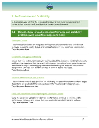 Apex and Visualforce Architecture Resource Guide 17
2. Performance and Scalability
In this section, you will find the resources that cover architectural considerations of
implementing programmatic solutions in an enterprise environment.
2.1 Describe how to troubleshoot performance and scalability
problems with Visualforce pages and Apex.
Developer Console
The Developer Console is an integrated development environment with a collection of
tools you can use to create, debug, and test applications in your Salesforce organization.
Tags: Beginner, Core
Exceptions, Debugging, and Testing
Ensure that your code runs smoothly by learning about the Apex error handling framework,
and learn how to expand that framework with custom exceptions. Learn about the various
tools available to you for debugging code as well as creating the required, environment-
independent unit tests that must be created in order to deploy your code.
Tags: Beginner, Core
Visualforce Performance: Best Practices
This document contains best practices for optimizing the performance of Visualforce pages.
Its contents are a subset of the best practices in the Visualforce Developer's Guide.
Tags: Beginner, Recommended
Force.com Performance Profiling Using the Developer Console
Using the Developer Console, you can use “performance profiling” to identify and fix
performance hotspots, and ensure that your applications are both fast and scalable.
Tags: Intermediate, Core
 