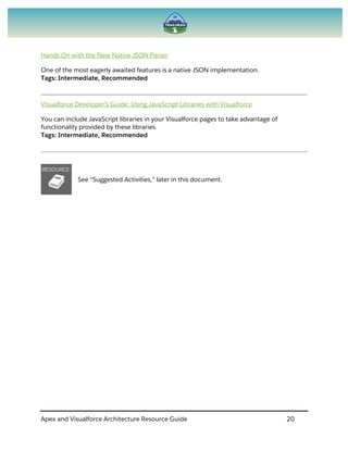 Apex and Visualforce Architecture Resource Guide 20
Hands On with the New Native JSON Parser
One of the most eagerly awaited features is a native JSON implementation.
Tags: Intermediate, Recommended
Visualforce Developer’s Guide: Using JavaScript Libraries with Visualforce
You can include JavaScript libraries in your Visualforce pages to take advantage of
functionality provided by these libraries.
Tags: Intermediate, Recommended
See “Suggested Activities,” later in this document.
 