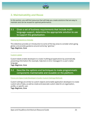 Apex and Visualforce Architecture Resource Guide 21
3. Maintainability and Reuse
In this section, you will find resources that will help you create solutions that are easy to
maintain and can be reused for optimal performance.
3.1 Given a set of business requirements that include multi-
language support, determine the appropriate solution to use
to support the globalization.
Deploying Salesforce Globally
This slideshow provides an introduction to some of the key areas to consider when going
global, and provides guidance around some key “gotchas.”
Tags: Beginner, Core
Custom Labels
Custom labels enable developers to create multilingual applications by automatically
presenting information (for example, help text or error messages) in a user's native
language.
Tags: Beginner, Core
3.2 Describe the options and techniques to make programmatic
components maintainable and reusable on the platform.
Force.com Apex Code Developer's Guide: Custom Settings Methods
Custom settings are similar to custom objects and enable application developers to create
custom sets of data, as well as create and associate custom data for an organization,
profile, or specific user.
Tags: Beginner, Core
 