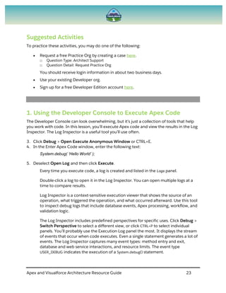 Apex and Visualforce Architecture Resource Guide 23
Suggested Activities
To practice these activities, you may do one of the following:
 Request a free Practice Org by creating a case here.
□ Question Type: Architect Support
□ Question Detail: Request Practice Org
You should receive login information in about two business days.
 Use your existing Developer org.
 Sign up for a free Developer Edition account here.
1. Using the Developer Console to Execute Apex Code
The Developer Console can look overwhelming, but it’s just a collection of tools that help
you work with code. In this lesson, you’ll execute Apex code and view the results in the Log
Inspector. The Log Inspector is a useful tool you’ll use often.
3. Click Debug > Open Execute Anonymous Window or CTRL+E.
4. In the Enter Apex Code window, enter the following text:
System.debug( ‘Hello World’ );
5. Deselect Open Log and then click Execute.
Every time you execute code, a log is created and listed in the Logs panel.
Double-click a log to open it in the Log Inspector. You can open multiple logs at a
time to compare results.
Log Inspector is a context-sensitive execution viewer that shows the source of an
operation, what triggered the operation, and what occurred afterward. Use this tool
to inspect debug logs that include database events, Apex processing, workflow, and
validation logic.
The Log Inspector includes predefined perspectives for specific uses. Click Debug >
Switch Perspective to select a different view, or click CTRL+P to select individual
panels. You’ll probably use the Execution Log panel the most. It displays the stream
of events that occur when code executes. Even a single statement generates a lot of
events. The Log Inspector captures many event types: method entry and exit,
database and web service interactions, and resource limits. The event type
USER_DEBUG indicates the execution of a System.debug() statement.
 