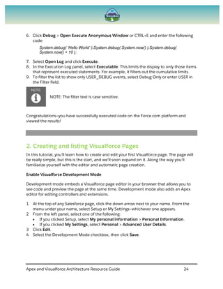 Apex and Visualforce Architecture Resource Guide 24
6. Click Debug > Open Execute Anonymous Window or CTRL+E and enter the following
code:
System.debug( ‘Hello World’ );System.debug( System.now() );System.debug(
System.now() + 10 );
7. Select Open Log and click Execute.
8. In the Execution Log panel, select Executable. This limits the display to only those items
that represent executed statements. For example, it filters out the cumulative limits.
9. To filter the list to show only USER_DEBUG events, select Debug Only or enter USER in
the Filter field.
NOTE: The filter text is case sensitive.
Congratulations—you have successfully executed code on the Force.com platform and
viewed the results!
2. Creating and listing Visualforce Pages
In this tutorial, you’ll learn how to create and edit your first Visualforce page. The page will
be really simple, but this is the start, and we’ll soon expand on it. Along the way you’ll
familiarize yourself with the editor and automatic page creation.
Enable Visualforce Development Mode
Development mode embeds a Visualforce page editor in your browser that allows you to
see code and preview the page at the same time. Development mode also adds an Apex
editor for editing controllers and extensions.
1 At the top of any Salesforce page, click the down arrow next to your name. From the
menu under your name, select Setup or My Settings—whichever one appears.
2 From the left panel, select one of the following:
 If you clicked Setup, select My personal information > Personal Information.
 If you clicked My Settings, select Personal > Advanced User Details.
3 Click Edit.
4 Select the Development Mode checkbox, then click Save.
 