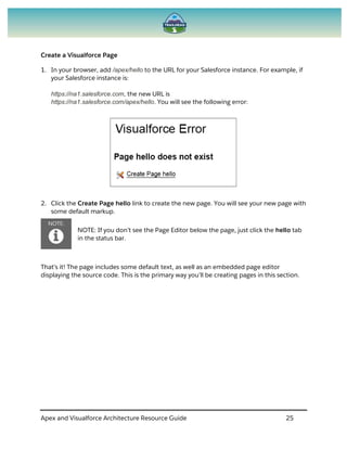 Apex and Visualforce Architecture Resource Guide 25
Create a Visualforce Page
1. In your browser, add /apex/hello to the URL for your Salesforce instance. For example, if
your Salesforce instance is:
https://na1.salesforce.com, the new URL is
https://na1.salesforce.com/apex/hello. You will see the following error:
2. Click the Create Page hello link to create the new page. You will see your new page with
some default markup.
NOTE: If you don’t see the Page Editor below the page, just click the hello tab
in the status bar.
That’s it! The page includes some default text, as well as an embedded page editor
displaying the source code. This is the primary way you’ll be creating pages in this section.
 