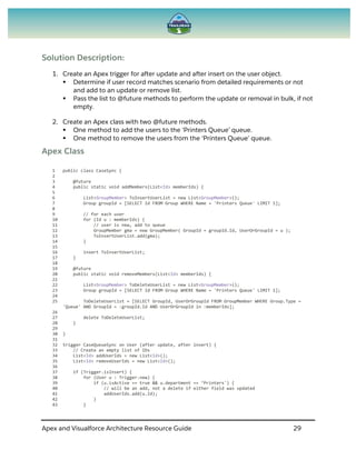 Apex and Visualforce Architecture Resource Guide 29
Solution Description:
1. Create an Apex trigger for after update and after insert on the user object.
 Determine if user record matches scenario from detailed requirements or not
and add to an update or remove list.
 Pass the list to @future methods to perform the update or removal in bulk, if not
empty.
2. Create an Apex class with two @future methods.
 One method to add the users to the ‘Printers Queue’ queue.
 One method to remove the users from the ‘Printers Queue’ queue.
Apex Class
1 public class CaseSync {
2
3 @future
4 public static void addMembers(List<Id> memberIds) {
5
6 List<GroupMember> ToInsertUserList = new List<GroupMember>();
7 Group groupId = [SELECT Id FROM Group WHERE Name = 'Printers Queue' LIMIT 1];
8
9 // for each user
10 for (Id u : memberIds) {
11 // user is new, add to queue
12 GroupMember gma = new GroupMember( GroupId = groupId.Id, UserOrGroupId = u );
13 ToInsertUserList.add(gma);
14 }
15
16 insert ToInsertUserList;
17 }
18
19 @future
20 public static void removeMembers(List<Id> memberIds) {
21
22 List<GroupMember> ToDeleteUserList = new List<GroupMember>();
23 Group groupId = [SELECT Id FROM Group WHERE Name = 'Printers Queue' LIMIT 1];
24
25 ToDeleteUserList = [SELECT GroupId, UserOrGroupId FROM GroupMember WHERE Group.Type =
'Queue' AND GroupId = :groupId.Id AND UserOrGroupId in :memberIds];
26
27 delete ToDeleteUserList;
28 }
29
30 }
31
32 trigger CaseQueueSync on User (after update, after insert) {
33 // Create an empty list of IDs
34 List<Id> addUserIds = new List<Id>();
35 List<Id> removeUserIds = new List<Id>();
36
37 if (Trigger.isInsert) {
38 for (User u : Trigger.new) {
39 if (u.isActive == true && u.department == ‘Printers') {
40 // will be an add, not a delete if either field was updated
41 addUserIds.add(u.Id);
42 }
43 }
 
