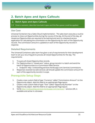 Apex and Visualforce Architecture Resource Guide 31
2. Batch Apex and Apex Callouts
2. Batch Apex and Apex Callouts
1.9 Given a scenario, describe how batch apex and the flex queue could be applied.
Use Case
Universal Containers has a Sales Cloud implementation. The sales team executes a routine
process to close out Opportunities during the course of the day. At the end of the day, all
closed-out Opportunities are required to be batched and sent to a backend service
application for calculating the commission on the Opportunity for each of the Opportunity
records. The commission amount is updated on each of the Opportunity records in
response.
Detailed Requirements
The Universal Containers sales team has given a set of requirements for their development
team to set up a recurring job to process all closed Opportunities for the day. The
requirements:
1. To query all closed Opportunities records.
2. For Opportunities in “closed-won” status, group records in a batch and send the
batch of Opportunities to a Commission Web Service:
 Endpoint: http://onboarding-services.herokuapp.com/services/commissions
3. Responses received via web services call should update the commission amount for
each of the opportunity records in scope.
Prerequisite Setup Steps
1. Create a new custom field of type “Currency” called “Commissions Amount” on the
Opportunity object. Add this field to an appropriate Page layout.
2. Create a new custom field of type “Text” called “Opportunity Number” on the
Opportunity object. Add this field to an appropriate Page layout.
3. Verify http://onboarding-services.herokuapp.com/services/ - services URL is
available and active in a browser.
 