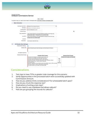 Apex and Visualforce Architecture Resource Guide 32
Considerations
1. Test class to have 75% or greater code coverage for this scenario.
2. Verify Opportunities in the processed batch were successfully updated with
Commissions Amount.
3. How do you address limits considerations? For schedulable batch apex?
4. How do you chunk the response size?
5. Implications of writing a test class?
6. Do you need to use a database that allows callouts?
7. How are you grouping the records for callouts?
 