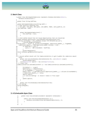 Apex and Visualforce Architecture Resource Guide 35
2. Batch Class
1 global class BatchUpdateCommissions implements Database.Batchable<sObject>,
Database.AllowsCallouts {
2
3 global final String AsOfTime;
4
5 global BatchUpdateCommissions(String AsOf) {
6 // AsOf should be something like:
7 // LAST_WEEK, THIS_WEEK, NEXT_WEEK, LAST_MONTH, TODAY, LAST_N_DAYS:N, etc
8 this.AsOfTime = AsOf;
9 }
10
11 global BatchUpdateCommissions() {
12 this.AsOfTime = null;
13 }
14
15// start method should find all Closed Opportunities that are Closed-Won
16global Database.QueryLocator start(Database.BatchableContext BC){
17//String lastfewdays = this.AsOfDate.format('YYYY-MM-DDThh:mm:ssZ');
18 //System.debug(lastfewdays);
19String query = 'SELECT Id, Account.AccountNumber, Opportunity_Number__c, StageName,
Commissions_Amount__c FROM Opportunity WHERE IsClosed = true';
20 if (AsOfTime != null) {
21 query += ' AND CreatedDate '+AsOfTime;
22 }
23 System.debug(query);
24return Database.getQueryLocator(query);
25 }
26
27// execute method should call the CommissionsService to get & update the commission amount
field
28 global void execute(Database.BatchableContext BC, List<sObject> scope){
29 System.debug(scope);
30 List<Opportunity> opplist = new List<Opportunity>();
31 // create stub
32CommissionsService.GetCommisionsPort cs = new CommissionsService.GetCommisionsPort();
33
34 for(Sobject s : scope){
35 Opportunity o = (Opportunity)s;
36 if (o.StageName == 'Closed Won') {
37 Double value = cs.getCommissions(o.Opportunity_Number__c, o.Account.AccountNumber);
38 o.Commissions_Amount__c = value;
39 opplist.add(o);
40 } // else do nothing! or should I remove it from scope?
41 }
42 update opplist;
43 }
44
45 global void finish(Database.BatchableContext BC){
46// do nothing
47System.debug(BC);
48 }
49
50}
3. A Scheduable Apex Class
a. global class ExecuteCommissionsBatch implements Schedulable {
b.
c. public void execute(SchedulableContext sc) {
d. Database.executeBatch(new BatchUpdateCommissions(), 1);
e. }
f.
g. }
 