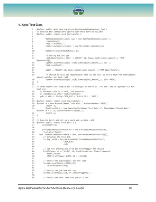 Apex and Visualforce Architecture Resource Guide 36
4. Apex Test Class
1 @isTest public with sharing class BatchUpdateCommissions_Test {
2 // Execute the commissions update with mock service callout
3 @isTest public static void testbatch() {
4
5 BatchUpdateCommissions buc = new BatchUpdateCommissions();
6 createOpty();
7 Test.startTest();
8 CommissionsService.mock = new MockCommissionsCall();
9
10 Database.executeBatch(buc, 1);
11
12 // verify not set yet
13 List<Opportunity> olist = [SELECT Id, Name, Commissions_Amount__c FROM
Opportunity];
14 System.assertEquals(olist[0].Commissions_Amount__c, null);
15 Test.stopTest();
16
17 olist = [SELECT Id, Name, Commissions_Amount__c FROM Opportunity];
18
19 // should be only one opportunity that we can see, so check that the commissions
amount matches our mock call
20 System.assertEquals(olist[0].Commissions_Amount__c, 3245.4455);
21 }
22
23 // CRON expression: sample set to midnight on March 15. Set the time as appropriate for
test run
24 // Because this is a test, job executes
25 // immediately after Test.stopTest().
26 public static String CRON_EXP = '0 0 0 15 3 ? 2022';
27
28 @isTest public static void createOpty() {
29 Account a = new Account(Name='Test Acct', AccountNumber='3456');
30 insert a;
31 Opportunity o = new Opportunity(Name='Test Opty 1', StageName='Closed Won',
AccountId = a.Id, CloseDate=Date.today());
32 insert o;
33 }
34
35 // Execute batch and set up a mock web service call
36 @isTest public static void test() {
37 createOpty();
38
39 ExecuteCommissionsBatch ex = new ExecuteCommissionsBatch();
40 Test.startTest();
41 Test.setMock(WebServiceMock.class, new MockCommissionsCall());
42 // Schedule the test job
43 String jobId = System.schedule('ScheduleApexClassTest',
44 CRON_EXP,
45 ex);
46
47 // Get the information from the CronTrigger API object
48 CronTrigger ct = [SELECT Id, CronExpression, TimesTriggered,
49 NextFireTime
50 FROM CronTrigger WHERE id = :jobId];
51
52 // Verify the expressions are the same
53 System.assertEquals(CRON_EXP,
54 ct.CronExpression);
55
56 // Verify the job has not run
57 System.assertEquals(0, ct.TimesTriggered);
58
59 // Verify the next time the job will run
 