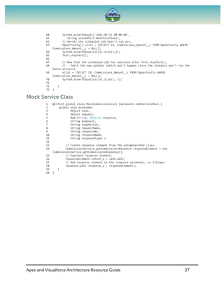 Apex and Visualforce Architecture Resource Guide 37
60 System.assertEquals('2022-03-15 00:00:00',
61 String.valueOf(ct.NextFireTime));
62 // Verify the scheduled job hasn't run yet.
63 Opportunity[] olist = [SELECT Id, Commissions_Amount__c FROM Opportunity WHERE
Commissions_Amount__c = NULL];
64 System.assertEquals(olist.size(),1);
65 Test.stopTest();
66
67 // Now that the scheduled job has executed after Test.stopTest(),
68 // fetch the new updates (which won't happen since the schedule won't run the
batch process).
69 olist = [SELECT Id, Commissions_Amount__c FROM Opportunity WHERE
Commissions_Amount__c = NULL];
70 System.assertEquals(olist.size(), 1);
71
72 }
73 }
Mock Service Class
1 @isTest global class MockCommissionsCall implements WebServiceMock {
2 global void doInvoke(
3 Object stub,
4 Object request,
5 Map<String, Object> response,
6 String endpoint,
7 String soapAction,
8 String requestName,
9 String responseNS,
10 String responseName,
11 String responseType) {
12
13 // Create response element from the autogenerated class.
14 CommissionsService.getCommissionsResponse responseElement = new
CommissionsService.getCommissionsResponse();
15 // Populate response element.
16 responseElement.return_x = 3245.4455;
17 // Add response element to the response parameter, as follows:
18 response.put('response_x', responseElement);
19 }
20 }
 