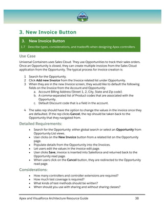 Apex and Visualforce Architecture Resource Guide 38
3. New Invoice Button
3. New Invoice Button
1.7 Describe types, considerations, and tradeoffs when designing Apex controllers.
Use Case
Universal Containers uses Sales Cloud. They use Opportunities to track their sales orders.
Once an Opportunity is closed, they can create multiple invoices from the Sales Cloud
application from the Opportunity. The typical process for invoice creation is:
1 Search for the Opportunity.
2 Click Add new Invoice from the Invoice related list under Opportunity.
3 When they are in the new Invoice screen, they would like to default the following
fields on the Invoice from the Account and Opportunity:
a. Account Billing Address (Street 1, 2, City, State and Zip code).
b. A comma-separated list of Product codes that are associated with the
Opportunity.
c. Default Discount code that is a field in the account.
4 The sales rep should have the option to change the values in the invoice once they
are defaulted. If the rep clicks Cancel, the rep should be taken back to the
Opportunity that they navigated from.
Detailed Requirements:
 Search for the Opportunity: either global search or select an Opportunity from
Opportunity List views.
 User clicks on the New Invoice button from a related list on the Opportunity
page.
 Populate details from the Opportunity into the Invoices.
 Let users edit the values in the invoice edit page.
 User clicks Save, invoice is inserted into Salesforce and returned back to the
Opportunity read page.
 When users click on the Cancel button, they are redirected to the Opportunity
read page.
Considerations:
 How many controllers and controller extensions are required?
 How much test coverage is required?
 What kinds of test methods should be written?
 When should you use with sharing and without sharing classes?
 