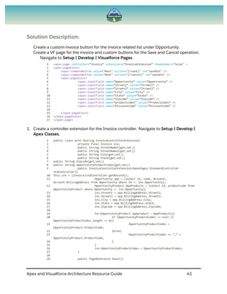 Apex and Visualforce Architecture Resource Guide 41
Solution Description:
Create a custom invoice button for the invoice related list under Opportunity.
Create a VF page for the invoice and custom buttons for the Save and Cancel operation.
Navigate to Setup | Develop | Visualforce Pages.
1 <apex:page controller=”Invoice” extensions=”InvoiceExtension” showHeader="false" >
2 <apex:pageblock>
3 <apex:commandButton value="Next" action="{!save}" id="savebtn" />
4 <apex:commandButton value="Next" action="{!cancel}" id="savebtn" />
5 <apex:pageblock>
6 <apex:inputfield name=”Opportunity” value=”Opportunity” />
7 <apex:inputfield name=”Street1” value=”Street1” />
8 <apex:inputfield name=”Street2” value=”Street2” />
9 <apex:inputfield name=”City” value=”City” />
10 <apex:inputfield name=”State” value=”State” />
11 <apex:inputfield name=”Zipcode” value=”Zipcode” />
12 <apex:inputfield name=”productcodes” value=”ProductCodes” />
13 <apex:inputfield name=”DiscountCode” value=”DiscountCode” />
14
15 </apex:pageblock>
16 </apex:pageblock>
17 </apex:page>
1. Create a controller extension for the Invoice controller. Navigate to Setup | Develop |
Apex Classes.
1 public class with Sharing InvoiceControllerExtension{
2 private final Invoice inv;
3 public String StreetName1{get;set;}
4 public String StreetName2{get;set;}
5 public String City{get;set;}
6 public String State{get;set;}
7 public String Zipcode{get;set;}
8 public string opportunityProductCodes{get;set;}
9 public InvoiceControllerExtension(ApexPages.StandardController
stdController){
10 this.inv = (Invoice)stdController.getRecord();
11 Opportunity opp = [select id, name, Account,
Account.BillingAddress from Opportunity where Id =: inv.Opportunity];
12 OpportunityProduct OppProducts = [select id, productcode from
OpportunityProduct where Opportunity =: inv.Opportunity];
13 inv.Street1 = opp.BillingAddress.Street1;
14 inv.Street2 = opp.BillingAddress.Street2;
15 inv.City = opp.BillingAddress.City;
16 inv.State = opp.BillingAddress.state;
17 inv.Zipcode = opp.BillingAddress.Zipcode;
18
19 for(OpportunityProduct oppproduct : OppProducts){
20 if (OpportunityProductCodes == null ||
OpportunityProductCodes.length == 0){
21 OpportunityProductCodes =
OpportunityProduct.ProductCode;
22 }else{
23 OpportunityProductCodes += “,” +
OpportunityProduct.ProductCode;
24 }
25 }
26 inv.OpportunityProductCodes = OpportunityProductCodes;
27 }
28
29 public PageReference Save(){
 