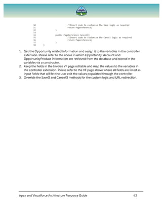 Apex and Visualforce Architecture Resource Guide 42
30 //Insert code to customize the Save logic as required
31 return Pagereference;
32 }
33
34 public PageReference Cancel(){
35 //Insert code to customize the Cancel logic as required
36 return Pagereference;
37 }
38 }
1. Get the Opportunity related information and assign it to the variables in the controller
extension. Please refer to the above in which Opportunity, Account and
OpportunityProduct information are retrieved from the database and stored in the
variables via a constructor.
2. Keep the fields in the Invoice VF page editable and map the values to the variables in
the controller extension. Please refer to the VF page above where all fields are listed as
input fields that will let the user edit the values populated through the controller.
3. Override the Save() and Cancel() methods for the custom logic and URL redirection.
 