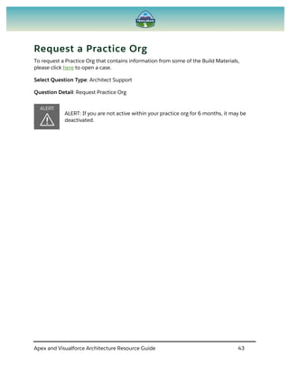 Apex and Visualforce Architecture Resource Guide 43
Request a Practice Org
To request a Practice Org that contains information from some of the Build Materials,
please click here to open a case.
Select Question Type: Architect Support
Question Detail: Request Practice Org
ALERT: If you are not active within your practice org for 6 months, it may be
deactivated.
 