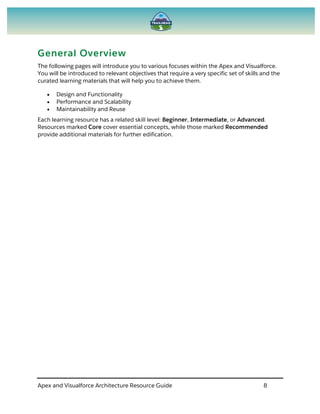 Apex and Visualforce Architecture Resource Guide 8
General Overview
The following pages will introduce you to various focuses within the Apex and Visualforce.
You will be introduced to relevant objectives that require a very specific set of skills and the
curated learning materials that will help you to achieve them.
 Design and Functionality
 Performance and Scalability
 Maintainability and Reuse
Each learning resource has a related skill level: Beginner, Intermediate, or Advanced.
Resources marked Core cover essential concepts, while those marked Recommended
provide additional materials for further edification.
 