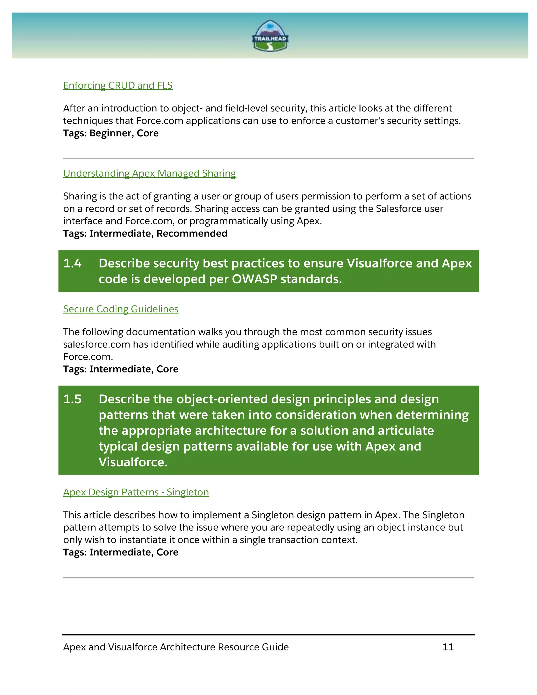 Apex and Visualforce Architecture Resource Guide 11
Enforcing CRUD and FLS
After an introduction to object- and field-level security, this article looks at the different
techniques that Force.com applications can use to enforce a customer's security settings.
Tags: Beginner, Core
Understanding Apex Managed Sharing
Sharing is the act of granting a user or group of users permission to perform a set of actions
on a record or set of records. Sharing access can be granted using the Salesforce user
interface and Force.com, or programmatically using Apex.
Tags: Intermediate, Recommended
1.4 Describe security best practices to ensure Visualforce and Apex
code is developed per OWASP standards.
Secure Coding Guidelines
The following documentation walks you through the most common security issues
salesforce.com has identified while auditing applications built on or integrated with
Force.com.
Tags: Intermediate, Core
1.5 Describe the object-oriented design principles and design
patterns that were taken into consideration when determining
the appropriate architecture for a solution and articulate
typical design patterns available for use with Apex and
Visualforce.
Apex Design Patterns - Singleton
This article describes how to implement a Singleton design pattern in Apex. The Singleton
pattern attempts to solve the issue where you are repeatedly using an object instance but
only wish to instantiate it once within a single transaction context.
Tags: Intermediate, Core
 