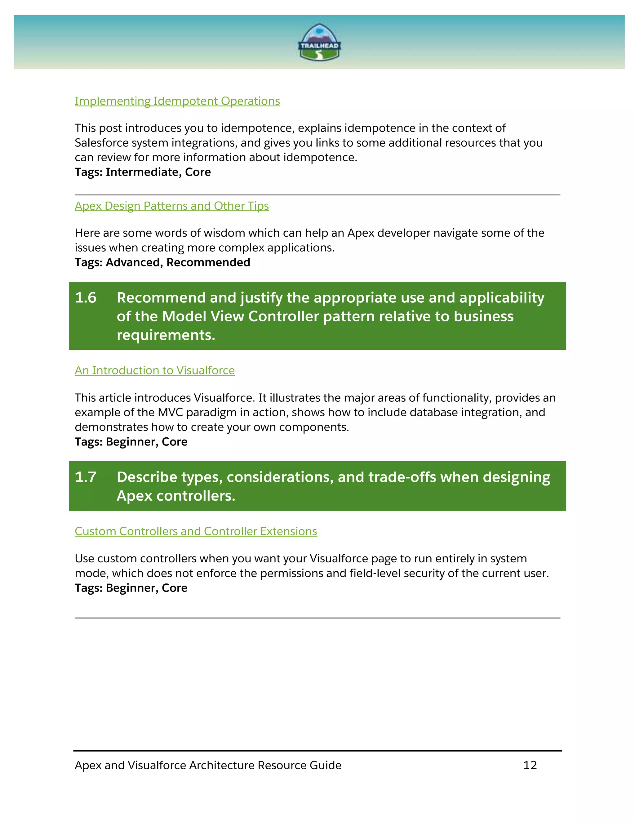 Apex and Visualforce Architecture Resource Guide 12
Implementing Idempotent Operations
This post introduces you to idempotence, explains idempotence in the context of
Salesforce system integrations, and gives you links to some additional resources that you
can review for more information about idempotence.
Tags: Intermediate, Core
Apex Design Patterns and Other Tips
Here are some words of wisdom which can help an Apex developer navigate some of the
issues when creating more complex applications.
Tags: Advanced, Recommended
1.6 Recommend and justify the appropriate use and applicability
of the Model View Controller pattern relative to business
requirements.
An Introduction to Visualforce
This article introduces Visualforce. It illustrates the major areas of functionality, provides an
example of the MVC paradigm in action, shows how to include database integration, and
demonstrates how to create your own components.
Tags: Beginner, Core
1.7 Describe types, considerations, and trade-offs when designing
Apex controllers.
Custom Controllers and Controller Extensions
Use custom controllers when you want your Visualforce page to run entirely in system
mode, which does not enforce the permissions and field-level security of the current user.
Tags: Beginner, Core
 