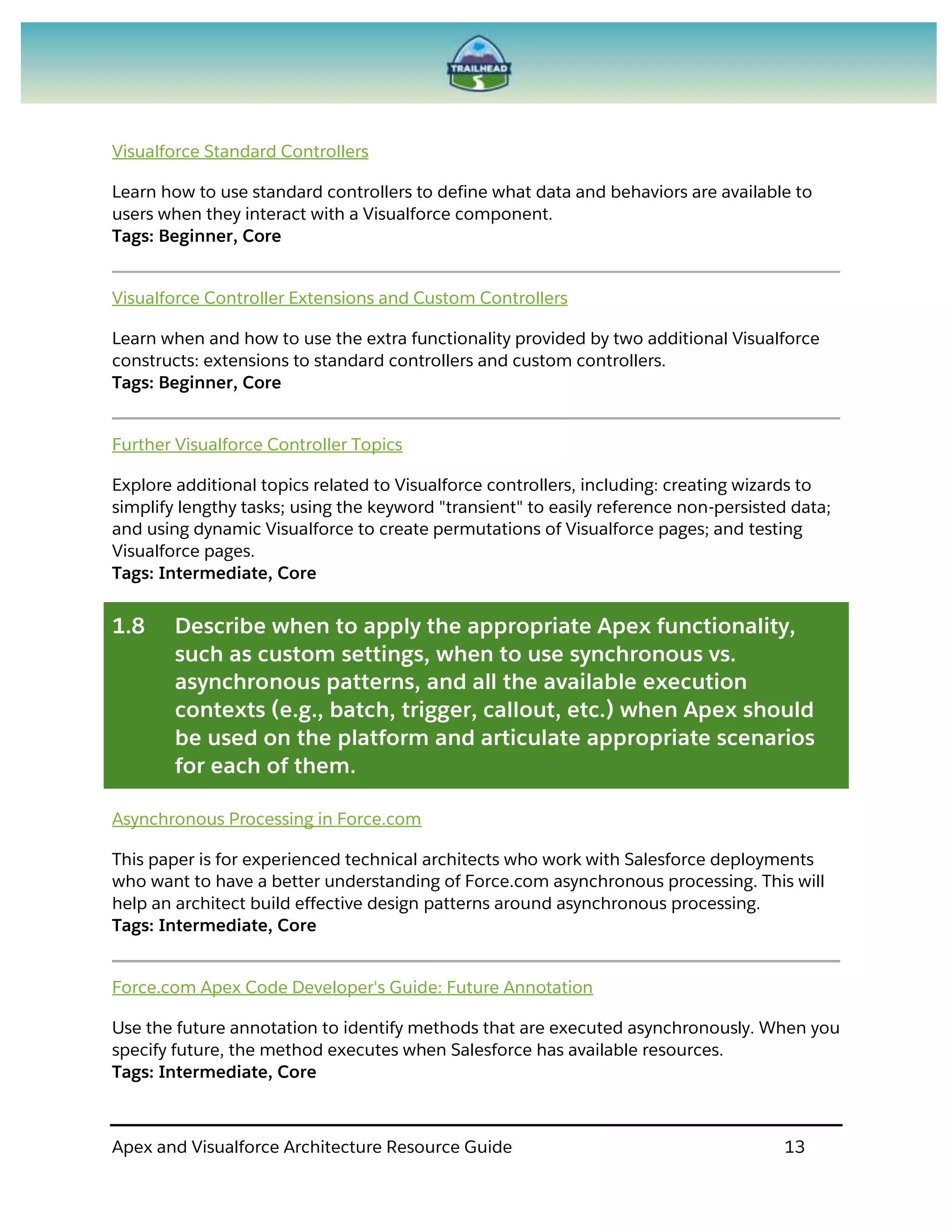 Apex and Visualforce Architecture Resource Guide 13
Visualforce Standard Controllers
Learn how to use standard controllers to define what data and behaviors are available to
users when they interact with a Visualforce component.
Tags: Beginner, Core
Visualforce Controller Extensions and Custom Controllers
Learn when and how to use the extra functionality provided by two additional Visualforce
constructs: extensions to standard controllers and custom controllers.
Tags: Beginner, Core
Further Visualforce Controller Topics
Explore additional topics related to Visualforce controllers, including: creating wizards to
simplify lengthy tasks; using the keyword "transient" to easily reference non-persisted data;
and using dynamic Visualforce to create permutations of Visualforce pages; and testing
Visualforce pages.
Tags: Intermediate, Core
1.8 Describe when to apply the appropriate Apex functionality,
such as custom settings, when to use synchronous vs.
asynchronous patterns, and all the available execution
contexts (e.g., batch, trigger, callout, etc.) when Apex should
be used on the platform and articulate appropriate scenarios
for each of them.
Asynchronous Processing in Force.com
This paper is for experienced technical architects who work with Salesforce deployments
who want to have a better understanding of Force.com asynchronous processing. This will
help an architect build effective design patterns around asynchronous processing.
Tags: Intermediate, Core
Force.com Apex Code Developer's Guide: Future Annotation
Use the future annotation to identify methods that are executed asynchronously. When you
specify future, the method executes when Salesforce has available resources.
Tags: Intermediate, Core
 