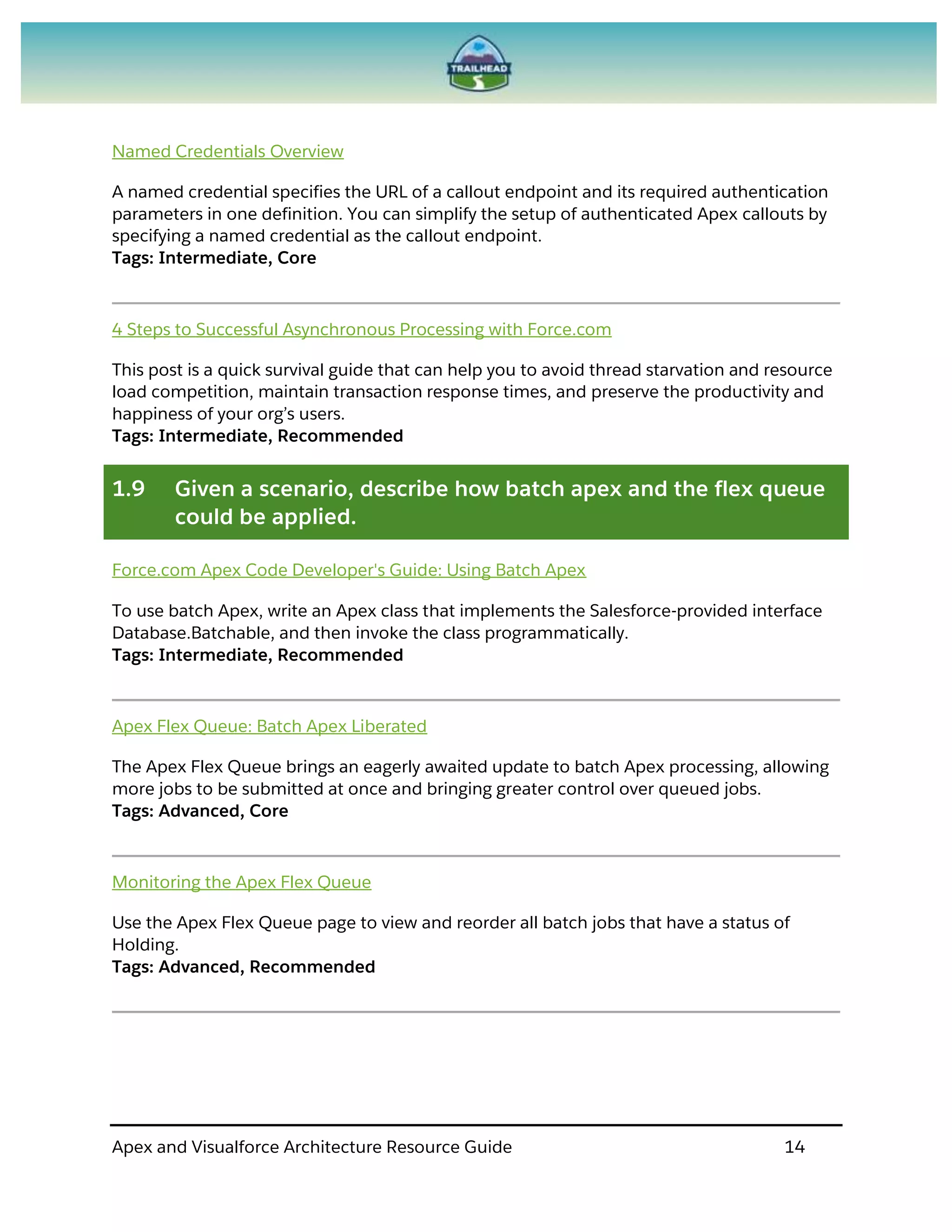 Apex and Visualforce Architecture Resource Guide 14
Named Credentials Overview
A named credential specifies the URL of a callout endpoint and its required authentication
parameters in one definition. You can simplify the setup of authenticated Apex callouts by
specifying a named credential as the callout endpoint.
Tags: Intermediate, Core
4 Steps to Successful Asynchronous Processing with Force.com
This post is a quick survival guide that can help you to avoid thread starvation and resource
load competition, maintain transaction response times, and preserve the productivity and
happiness of your org’s users.
Tags: Intermediate, Recommended
1.9 Given a scenario, describe how batch apex and the flex queue
could be applied.
Force.com Apex Code Developer's Guide: Using Batch Apex
To use batch Apex, write an Apex class that implements the Salesforce-provided interface
Database.Batchable, and then invoke the class programmatically.
Tags: Intermediate, Recommended
Apex Flex Queue: Batch Apex Liberated
The Apex Flex Queue brings an eagerly awaited update to batch Apex processing, allowing
more jobs to be submitted at once and bringing greater control over queued jobs.
Tags: Advanced, Core
Monitoring the Apex Flex Queue
Use the Apex Flex Queue page to view and reorder all batch jobs that have a status of
Holding.
Tags: Advanced, Recommended
 