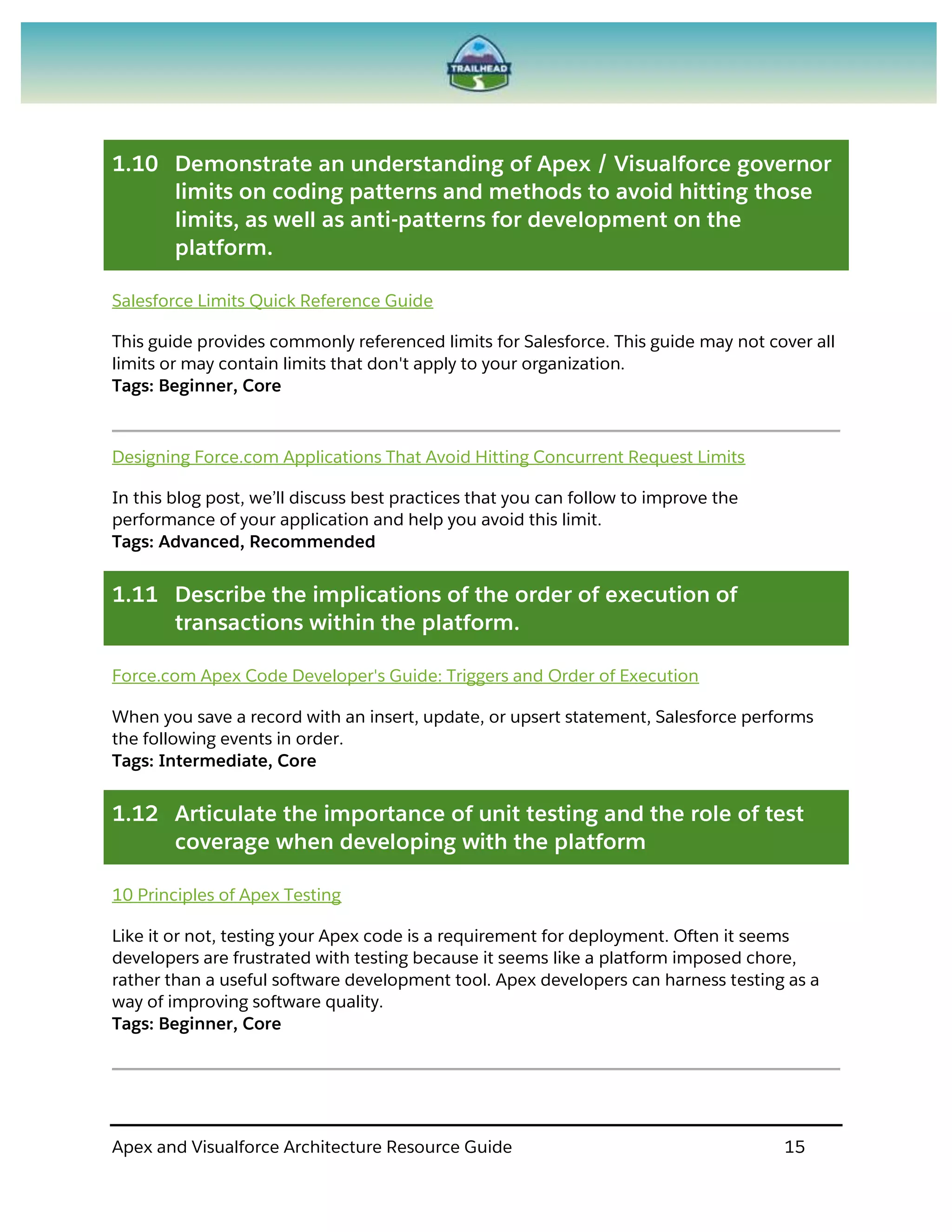 Apex and Visualforce Architecture Resource Guide 15
1.10 Demonstrate an understanding of Apex / Visualforce governor
limits on coding patterns and methods to avoid hitting those
limits, as well as anti-patterns for development on the
platform.
Salesforce Limits Quick Reference Guide
This guide provides commonly referenced limits for Salesforce. This guide may not cover all
limits or may contain limits that don't apply to your organization.
Tags: Beginner, Core
Designing Force.com Applications That Avoid Hitting Concurrent Request Limits
In this blog post, we’ll discuss best practices that you can follow to improve the
performance of your application and help you avoid this limit.
Tags: Advanced, Recommended
1.11 Describe the implications of the order of execution of
transactions within the platform.
Force.com Apex Code Developer's Guide: Triggers and Order of Execution
When you save a record with an insert, update, or upsert statement, Salesforce performs
the following events in order.
Tags: Intermediate, Core
1.12 Articulate the importance of unit testing and the role of test
coverage when developing with the platform
10 Principles of Apex Testing
Like it or not, testing your Apex code is a requirement for deployment. Often it seems
developers are frustrated with testing because it seems like a platform imposed chore,
rather than a useful software development tool. Apex developers can harness testing as a
way of improving software quality.
Tags: Beginner, Core
 