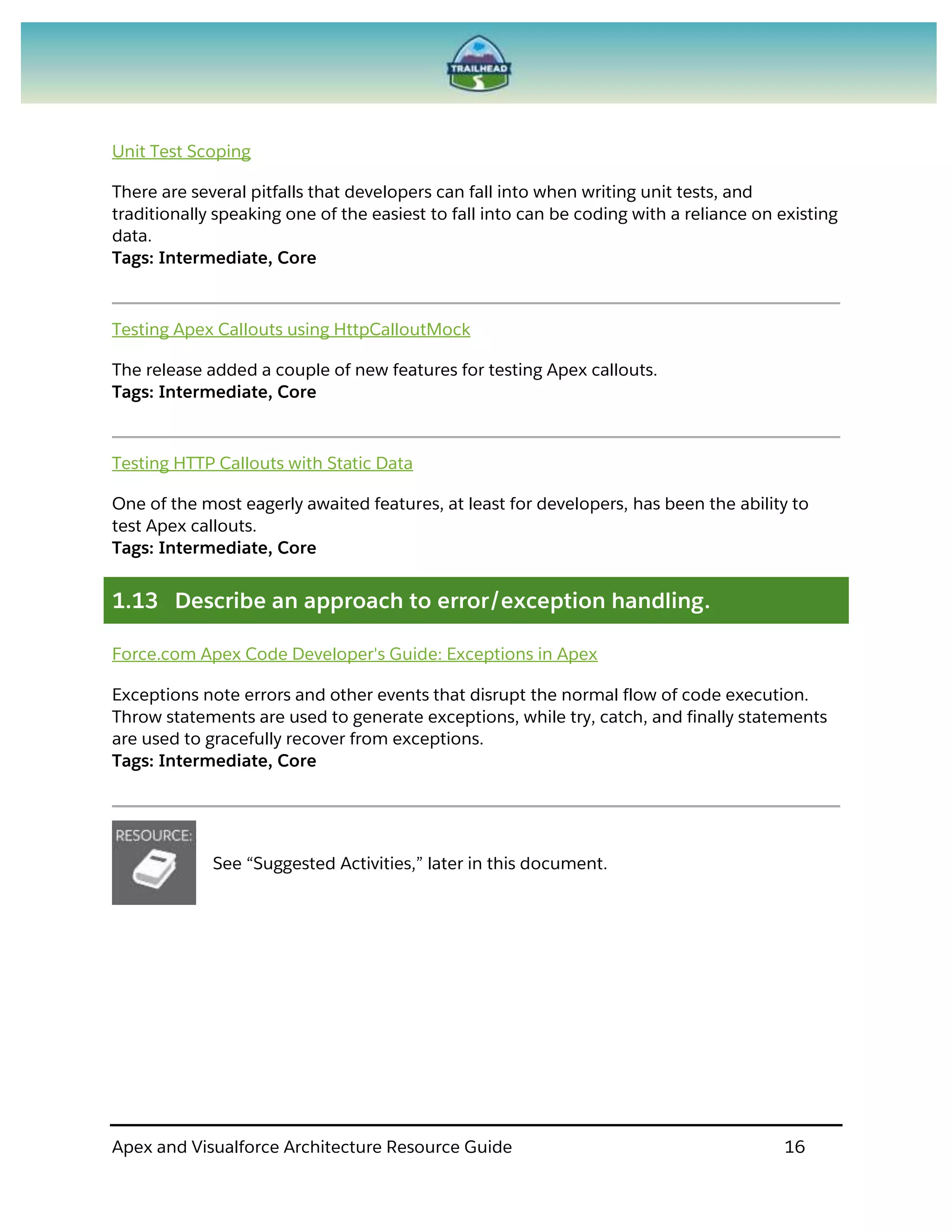 Apex and Visualforce Architecture Resource Guide 16
Unit Test Scoping
There are several pitfalls that developers can fall into when writing unit tests, and
traditionally speaking one of the easiest to fall into can be coding with a reliance on existing
data.
Tags: Intermediate, Core
Testing Apex Callouts using HttpCalloutMock
The release added a couple of new features for testing Apex callouts.
Tags: Intermediate, Core
Testing HTTP Callouts with Static Data
One of the most eagerly awaited features, at least for developers, has been the ability to
test Apex callouts.
Tags: Intermediate, Core
1.13 Describe an approach to error/exception handling.
Force.com Apex Code Developer's Guide: Exceptions in Apex
Exceptions note errors and other events that disrupt the normal flow of code execution.
Throw statements are used to generate exceptions, while try, catch, and finally statements
are used to gracefully recover from exceptions.
Tags: Intermediate, Core
See “Suggested Activities,” later in this document.
 