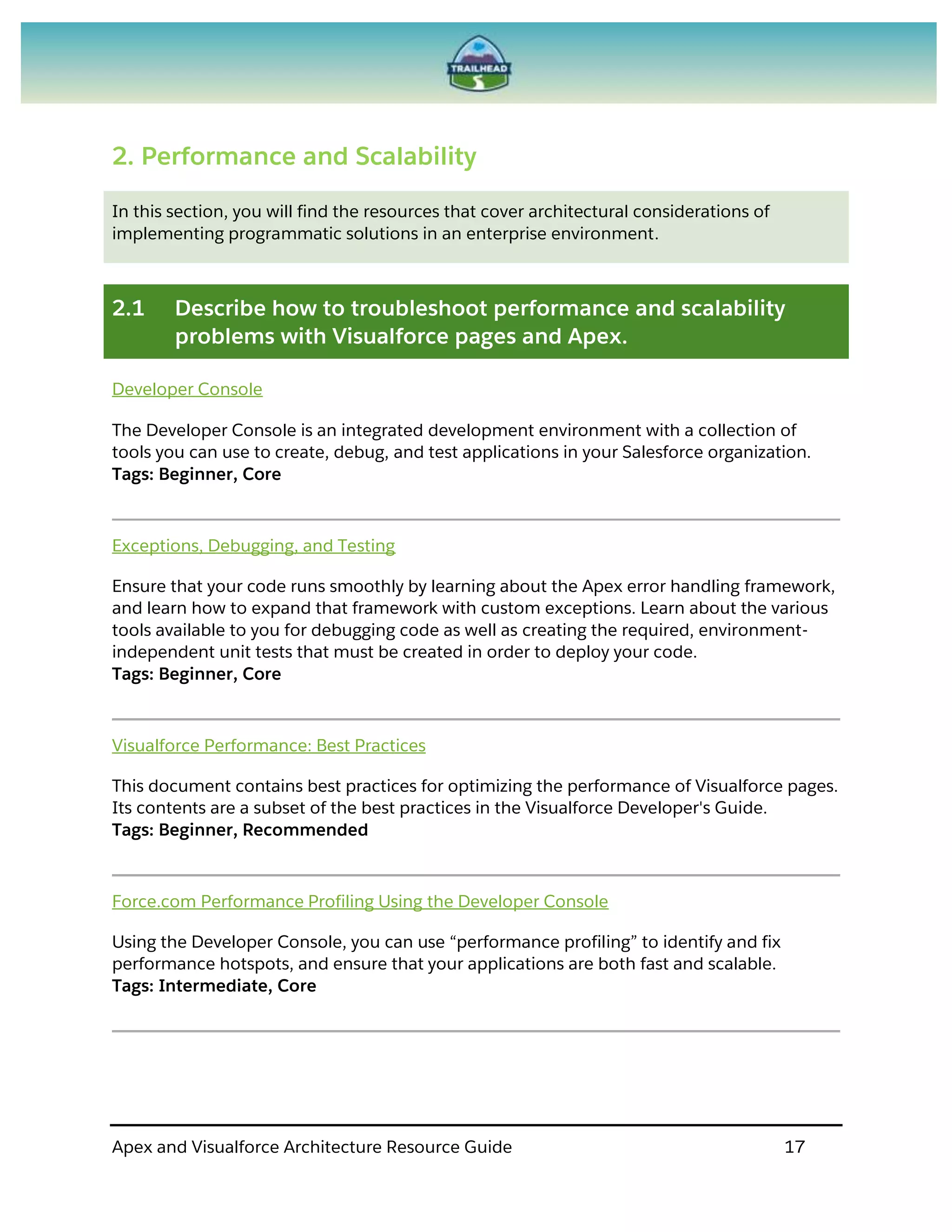 Apex and Visualforce Architecture Resource Guide 17
2. Performance and Scalability
In this section, you will find the resources that cover architectural considerations of
implementing programmatic solutions in an enterprise environment.
2.1 Describe how to troubleshoot performance and scalability
problems with Visualforce pages and Apex.
Developer Console
The Developer Console is an integrated development environment with a collection of
tools you can use to create, debug, and test applications in your Salesforce organization.
Tags: Beginner, Core
Exceptions, Debugging, and Testing
Ensure that your code runs smoothly by learning about the Apex error handling framework,
and learn how to expand that framework with custom exceptions. Learn about the various
tools available to you for debugging code as well as creating the required, environment-
independent unit tests that must be created in order to deploy your code.
Tags: Beginner, Core
Visualforce Performance: Best Practices
This document contains best practices for optimizing the performance of Visualforce pages.
Its contents are a subset of the best practices in the Visualforce Developer's Guide.
Tags: Beginner, Recommended
Force.com Performance Profiling Using the Developer Console
Using the Developer Console, you can use “performance profiling” to identify and fix
performance hotspots, and ensure that your applications are both fast and scalable.
Tags: Intermediate, Core
 
